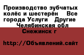 Производство зубчатых колёс и шестерён. - Все города Услуги » Другие   . Челябинская обл.,Снежинск г.